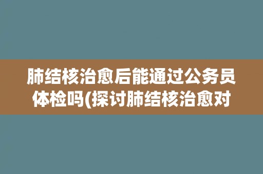 肺结核治愈后能通过公务员体检吗(探讨肺结核治愈对公务员体检的影响)