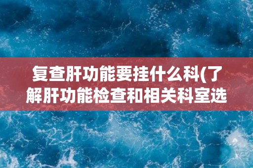 复查肝功能要挂什么科(了解肝功能检查和相关科室选择指南)