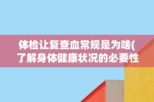 体检让复查血常规是为啥(了解身体健康状况的必要性)